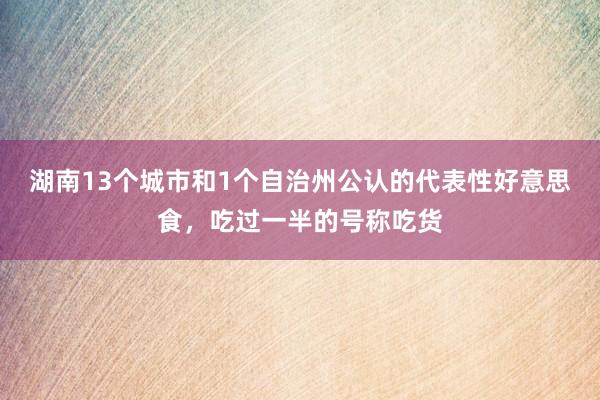 湖南13个城市和1个自治州公认的代表性好意思食，吃过一半的号称吃货