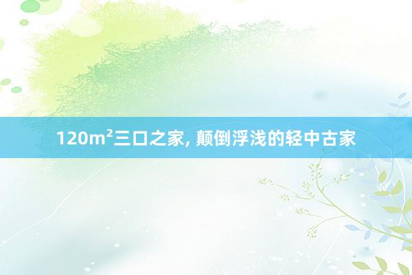 120m²三口之家, 颠倒浮浅的轻中古家
