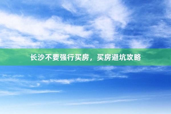 长沙不要强行买房,买房避坑攻略