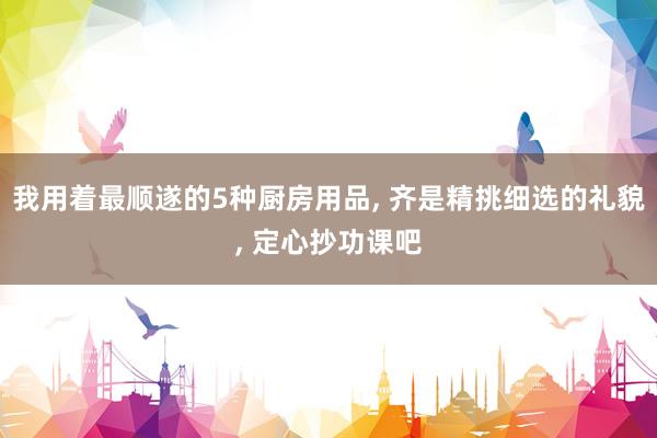 我用着最顺遂的5种厨房用品, 齐是精挑细选的礼貌, 定心抄功课吧