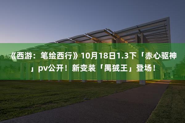 《西游：笔绘西行》10月18日1.3下「赤心驱神」pv公开！新变装「禺狨王」登场！