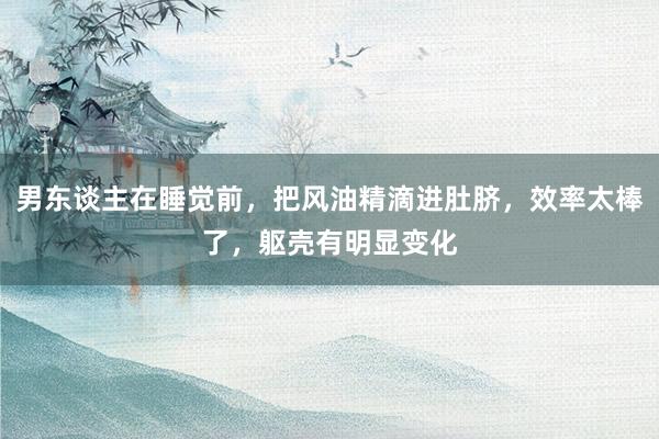 男东谈主在睡觉前，把风油精滴进肚脐，效率太棒了，躯壳有明显变化