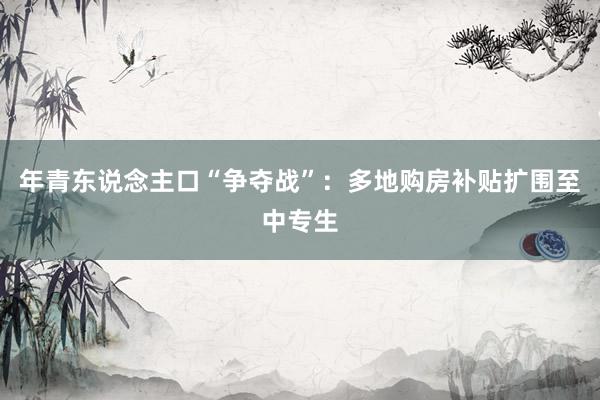 年青东说念主口“争夺战”：多地购房补贴扩围至中专生