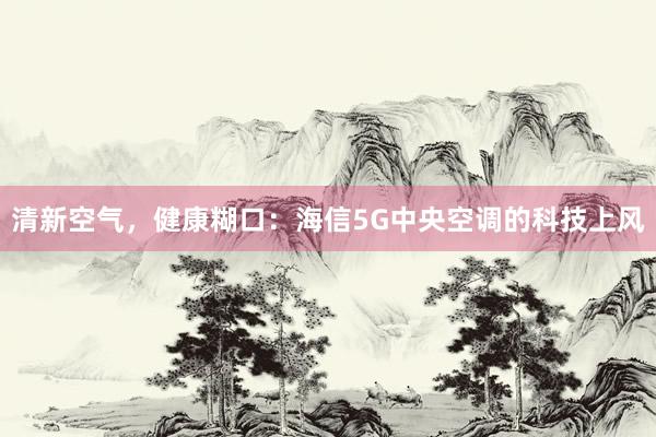 清新空气，健康糊口：海信5G中央空调的科技上风